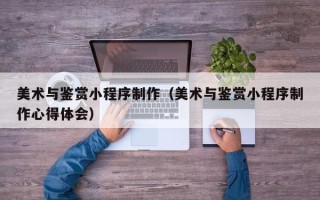 鄢陵美术与鉴赏小程序制作（美术与鉴赏小程序制作心得体会）